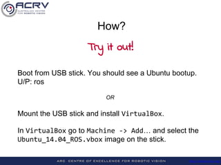 http://roboticvision.org/
Mount the USB stick and install VirtualBox.
In VirtualBox go to Machine -> Add… and select the
Ubuntu_14.04_ROS.vbox image from the stick.
How?
Try it out!
 