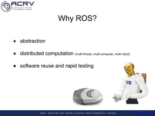 http://roboticvision.org/
Why ROS?
● abstraction
● distributed computation (multi thread, multi computer, multi robot)
● s...