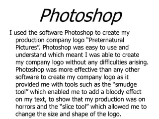 Photoshop
I used the software Photoshop to create my
production company logo “Preternatural
Pictures”. Photoshop was easy to use and
understand which meant I was able to create
my company logo without any difficulties arising.
Photoshop was more effective than any other
software to create my company logo as it
provided me with tools such as the “smudge
tool” which enabled me to add a bloody effect
on my text, to show that my production was on
horrors and the “slice tool” which allowed me to
change the size and shape of the logo.

 