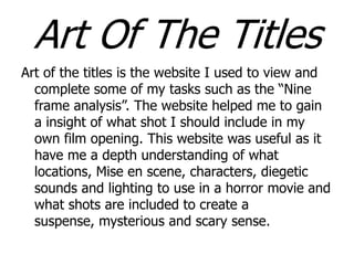 Art Of The Titles
Art of the titles is the website I used to view and
complete some of my tasks such as the “Nine
frame analysis”. The website helped me to gain
a insight of what shot I should include in my
own film opening. This website was useful as it
have me a depth understanding of what
locations, Mise en scene, characters, diegetic
sounds and lighting to use in a horror movie and
what shots are included to create a
suspense, mysterious and scary sense.

 