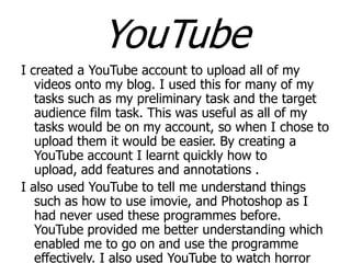 YouTube
I created a YouTube account to upload all of my
videos onto my blog. I used this for many of my
tasks such as my preliminary task and the target
audience film task. This was useful as all of my
tasks would be on my account, so when I chose to
upload them it would be easier. By creating a
YouTube account I learnt quickly how to
upload, add features and annotations .
I also used YouTube to tell me understand things
such as how to use imovie, and Photoshop as I
had never used these programmes before.
YouTube provided me better understanding which
enabled me to go on and use the programme
effectively. I also used YouTube to watch horror

 