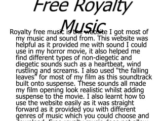 Free Royalty
Music

Royalty free music is the website I got most of
my music and sound from. This website was
helpful as it provided me with sound I could
use in my horror movie, it also helped me
find different types of non-diegetic and
diegetic sounds such as a heartbeat, wind
rustling and screams. I also used “the falling
leaves” for most of my film as this soundtrack
built onto suspense. These sounds all made
my film opening look realistic whilst adding
suspense to the movie. I also learnt how to
use the website easily as it was straight
forward as it provided you with different
genres of music which you could choose and

 