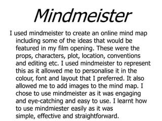 Mindmeister
I used mindmeister to create an online mind map
including some of the ideas that would be
featured in my film opening. These were the
props, characters, plot, location, conventions
and editing etc. I used mindmeister to represent
this as it allowed me to personalise it in the
colour, font and layout that I preferred. It also
allowed me to add images to the mind map. I
chose to use mindmeister as it was engaging
and eye-catching and easy to use. I learnt how
to use mindmiester easily as it was
simple, effective and straightforward.

 