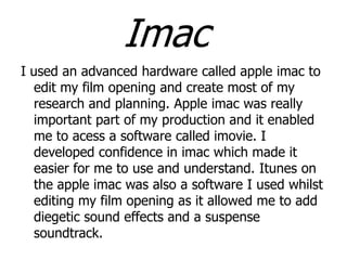 Imac
I used an advanced hardware called apple imac to
edit my film opening and create most of my
research and planning. Apple imac was really
important part of my production and it enabled
me to acess a software called imovie. I
developed confidence in imac which made it
easier for me to use and understand. Itunes on
the apple imac was also a software I used whilst
editing my film opening as it allowed me to add
diegetic sound effects and a suspense
soundtrack.

 