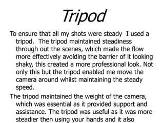 Tripod
To ensure that all my shots were steady I used a
tripod. The tripod maintained steadiness
through out the scenes, which made the flow
more effectively avoiding the barrier of it looking
shaky, this created a more professional look. Not
only this but the tripod enabled me move the
camera around whilst maintaining the steady
speed.
The tripod maintained the weight of the camera,
which was essential as it provided support and
assistance. The tripod was useful as it was more
steadier then using your hands and it also

 