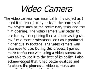 Video Camera
The video camera was essential in my project as I
used it to record many tasks in the process of
my project such as the preliminary tasks and the
film opening. The video camera was better to
use for my film opening then a phone as it gave
my film a more professional look as it produced
higher quality footage. The video camera was
also easy to use. During this process I gained
more confidence with using a video camera as
was able to use it to the best of its ability. I also
acknowledged that it had better qualities and
functions the phones as video cameras are

 