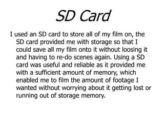SD Card
I used an SD card to store all of my film on, the
SD card provided me with storage so that I
could save all my film onto it without loosing it
and having to re-do scenes again. Using a SD
card was useful and reliable as it provided me
with a sufficient amount of memory, which
enabled me to film the amount of footage I
wanted without worrying about it getting lost or
running out of storage memory.

 