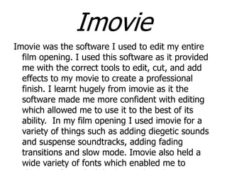 Imovie
Imovie was the software I used to edit my entire
film opening. I used this software as it provided
me with the correct tools to edit, cut, and add
effects to my movie to create a professional
finish. I learnt hugely from imovie as it the
software made me more confident with editing
which allowed me to use it to the best of its
ability. In my film opening I used imovie for a
variety of things such as adding diegetic sounds
and suspense soundtracks, adding fading
transitions and slow mode. Imovie also held a
wide variety of fonts which enabled me to

 