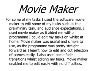 Movie Maker
For some of my tasks I used the software movie
maker to edit some of my tasks such as the
preliminary task, and audience expectations. I
used movie maker as it aided me with a
programme I could edit my tasks on whilst at
home. Movie maker was useful and simple to
use, as the programme was pretty straight
forward as I learnt how to edit and cut selection
of scenes easily. I also used some fade
transitions whilst editing my tasks. Movie maker
enabled me to edit easily with no difficulties.

 