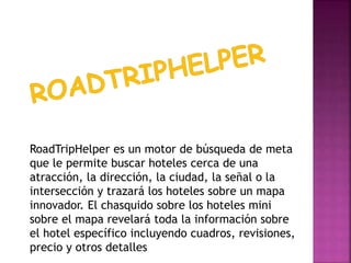 RoadTripHelper es un motor de búsqueda de meta
que le permite buscar hoteles cerca de una
atracción, la dirección, la ciudad, la señal o la
intersección y trazará los hoteles sobre un mapa
innovador. El chasquido sobre los hoteles mini
sobre el mapa revelará toda la información sobre
el hotel específico incluyendo cuadros, revisiones,
precio y otros detalles
 
