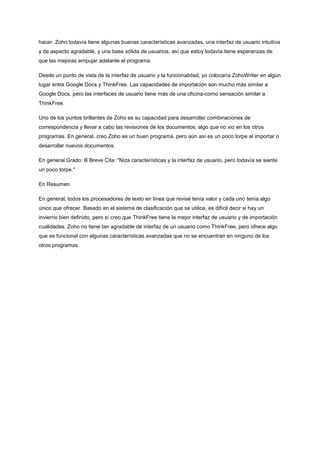 hacer. Zoho todavía tiene algunas buenas características avanzadas, una interfaz de usuario intuitiva
y de aspecto agradable, y una base sólida de usuarios, así que estoy todavía tiene esperanzas de
que las mejoras empujar adelante el programa.
Desde un punto de vista de la interfaz de usuario y la funcionalidad, yo colocaría ZohoWriter en algún
lugar entre Google Docs y ThinkFree. Las capacidades de importación son mucho más similar a
Google Docs, pero las interfaces de usuario tiene más de una oficina-como sensación similar a
ThinkFree.
Uno de los puntos brillantes de Zoho es su capacidad para desarrollar combinaciones de
correspondencia y llevar a cabo las revisiones de los documentos, algo que no vio en los otros
programas. En general, creo Zoho es un buen programa, pero aún así es un poco torpe al importar o
desarrollar nuevos documentos.
En general Grado: B Breve Cita: "Niza características y la interfaz de usuario, pero todavía se siente
un poco torpe."
En Resumen
En general, todos los procesadores de texto en línea que revisé tenía valor y cada uno tenía algo
único que ofrecer. Basado en el sistema de clasificación que se utilice, es difícil decir si hay un
invierno bien definido, pero sí creo que ThinkFree tiene la mejor interfaz de usuario y de importación
cualidades, Zoho no tiene tan agradable de interfaz de un usuario como ThinkFree, pero ofrece algo
que es funcional con algunas características avanzadas que no se encuentran en ninguno de los
otros programas.

 