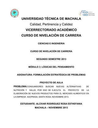 UNIVERSIDAD TÉCNICA DE MACHALA
Calidad, Pertinencia y Calidez
VICERRECTORADO ACADÉMICO
CURSO DE NIVELACIÓN DE CARRERA
CIENCIAS E INGENIERIA

CURSO DE NIVELACIÓN DE CARRERA

SEGUNDO SEMESTRE 2013

MÓDULO 3: LÓGICAS DEL PENSAMIENTO

ASIGNATURA: FORMULACIÓN ESTRATÉGICA DE PROBLEMAS

PROYECTO DE AULA
PROBLEMA:CONSUMIDORES
NUTRICIÓN Y

BUSCAN

NUEVAS

SALUD, POR ESO SE EJECUTA

ALTERNATIVAS

EL

PROYECTO

DE
DE

LA

ELABORACIÓN DE NUEVOS PRODUCTOS PARA EL MERCADO ALIMENTICIO EN
LA EMPRESA ASOPRASA, SANTA ROSA, NOVIEMBRE 2013.

ESTUDIANTE: ALCIVAR RODRIGUEZ ROSA ESTHEFANIA
MACHALA – NOVIEMBRE 2013

 