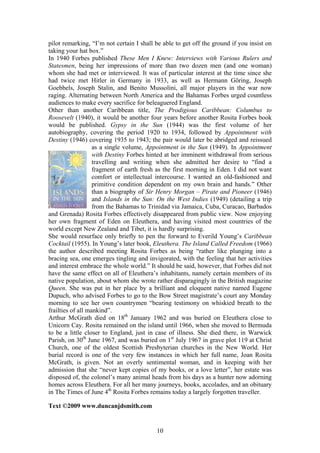 pilot remarking, I m not certain I shall be able to get off the ground if you insist on
taking your hat box.
In 1940 Forbes published These Men I Knew: Interviews with Various Rulers and
Statesmen, being her impressions of more than two dozen men (and one woman)
whom she had met or interviewed. It was of particular interest at the time since she
had twice met Hitler in Germany in 1933, as well as Hermann Göring, Joseph
Goebbels, Joseph Stalin, and Benito Mussolini, all major players in the war now
raging. Alternating between North America and the Bahamas Forbes urged countless
audiences to make every sacrifice for beleaguered England.
Other than another Caribbean title, The Prodigious Caribbean: Columbus to
Roosevelt (1940), it would be another four years before another Rosita Forbes book
would be published. Gypsy in the Sun (1944) was the first volume of her
autobiography, covering the period 1920 to 1934, followed by Appointment with
Destiny (1946) covering 1935 to 1943; the pair would later be abridged and reissued
                   as a single volume, Appointment in the Sun (1949). In Appointment
                   with Destiny Forbes hinted at her imminent withdrawal from serious
                   travelling and writing when she admitted her desire to find a
                   fragment of earth fresh as the first morning in Eden. I did not want
                   comfort or intellectual intercourse. I wanted an old-fashioned and
                   primitive condition dependent on my own brain and hands. Other
                   than a biography of Sir Henry Morgan Pirate and Pioneer (1946)
                   and Islands in the Sun: On the West Indies (1949) (detailing a trip
                   from the Bahamas to Trinidad via Jamaica, Cuba, Curacao, Barbados
and Grenada) Rosita Forbes effectively disappeared from public view. Now enjoying
her own fragment of Eden on Eleuthera, and having visited most countries of the
world except New Zealand and Tibet, it is hardly surprising.
She would resurface only briefly to pen the forward to Everild Young s Caribbean
Cocktail (1955). In Young s later book, Eleuthera. The Island Called Freedom (1966)
the author described meeting Rosita Forbes as being rather like plunging into a
bracing sea, one emerges tingling and invigorated, with the feeling that her activities
and interest embrace the whole world. It should be said, however, that Forbes did not
have the same effect on all of Eleuthera s inhabitants, namely certain members of its
native population, about whom she wrote rather disparagingly in the British magazine
Queen. She was put in her place by a brilliant and eloquent native named Eugene
Dupuch, who advised Forbes to go to the Bow Street magistrate s court any Monday
morning to see her own countrymen bearing testimony on whiskied breath to the
frailties of all mankind .
Arthur McGrath died on 18th January 1962 and was buried on Eleuthera close to
Unicorn Cay. Rosita remained on the island until 1966, when she moved to Bermuda
to be a little closer to England, just in case of illness. She died there, in Warwick
Parish, on 30th June 1967, and was buried on 1st July 1967 in grave plot 119 at Christ
Church, one of the oldest Scottish Presbyterian churches in the New World. Her
burial record is one of the very few instances in which her full name, Joan Rosita
McGrath, is given. Not an overly sentimental woman, and in keeping with her
admission that she never kept copies of my books, or a love letter , her estate was
disposed of, the colonel s many animal heads from his days as a hunter now adorning
homes across Eleuthera. For all her many journeys, books, accolades, and an obituary
in The Times of June 4th Rosita Forbes remains today a largely forgotten traveller.

Text ©2009 www.duncanjdsmith.com


                                          10
 
