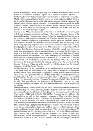 follow. Returning to London the pair they lived at Great Cumberland Place, which
Forbes had re-decorated by Robert Lutyens, son of renowned architect Sir Edwin.
For Forbes, however, the Kufara episode would ultimately be tinged with sour grapes.
The Royal Geographical Society did not honour her with a medal, most likely because
the scientific information she brought back was too meagre. She and Hassanein Bey
had only taken along an aneroid barometer (to measure heights above sea level) and a
prismatic compass, permitting little more than a simple compass traverse of their
route to be made. Even this, incidentally, was undertaken later by Dr. John Ball, the
Director of the Desert Surveys of Egypt.
Anxious to put Al-Khufrah accurately on the map, to check Rohlf s observations, and
to follow up intriguing rumours he had heard of lost oases Hassanein returned to the
desert in December 1922, this time without Forbes. He succeeded in fixing precisely
the position of Al-Khufrah on the map for the first time, and with the help of Sayyid
el Abid, cousin of Sayyid Idris, he put together a small party and continued south in
search of the lost oases of Arkenu and Uweinat. He found both, the discovery of the
latter being especially important since expeditions could now enter Libya directly
from Egypt avoiding the hostile reception at Al-Khufrah. It was in the valleys of Jabal
 Uweinat that Hassanein found crude drawings of giraffes carved upon the rocks;
since these animals cannot tolerate desert conditions he presumed the drawings were
made at a time when the desert was savannah. He also found depictions of wasp-
waisted figures on the ceiling of a cave there, presumably the inhabitants of this lost
world (unique swimming figures would be found in 1933 in Wadi Sura, a western
valley of the Gilf, by Hungarian Count Laszlo de Almasy; dubbed the Cave of the
Swimmers, the discovery fuelled the ongoing debate over the existence of the
legendary lost oasis of Zerzura, and eventually provided the inspiration for Michael
Ondaatje s novel The English Patient).
Arriving finally in Darfur, Hassanein s journey had lasted eight months and covered
2,200 miles. Being the first crossing of the Libyan desert he was given the prestigious
Founder s Gold Medal by the Royal Geographical Society. Rosita Forbes was present
when he read his paper at the RGS on 19th May 1924, where she rather patronisingly
pointed out that the little-known French desert traveller, M. Bruneau de Laborie had
in late 1923 been only the third European to reach Al-Khufrah (after Rohlfs and
herself), thus downplaying the importance of Hassanein s part in her own
achievement as being the second after Rohlfs (Hassanein would later be knighted by
the British).
Throughout the 1920s and well into the 30s Rosita Forbes used her travel experiences
as the backdrop for a string of novels, the first three of which were written in rapid
succession: The Jewel in the Lotus (1922), Quest: The Story of Anne, Three Men and
Some Arabs (1922), and A Fool s Hell (1924). Prompted by her publisher she
followed these up with her first biography, a portrait of Mulai Ahmed er Raisuni,
Sherif of the Riffian Berber tribe. El Raisuni, the Sultan of the Mountains: His Life
Story (1924) was the result of a series of long interviews Forbes had with Raisuni
over eleven days in 1923 in his Atlas Mountain fastness in Morocco. With a red henna
beard and claiming a pedigree stretching back to Noah he was surrounded by three
score slaves, nine daughters, three sons, and two wives. The book includes a letter
written by Raisuni himself which starts as follows: Glory to God, on Monday the 7th
day of Moharram, the holy, the first month of the year 1342 (in the Muslim calendar),
there came to visit us the beautiful, the precious pearl, the learned, well-educated
Sayeda Rosita Forbes, the Englishwoman. The story would eventually be heavily
fictionalised in the 1975 film The Wind and the Lion. On the strength of the book


                                          5
 