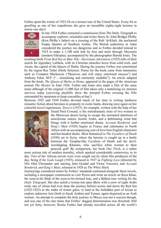 Forbes spent the winter of 1923-24 on a lecture tour of the United States. Every bit as
gruelling as one of her expeditions she gave an incredible eighty-eight lectures in
ninety-one days!
              In late 1924 Forbes extracted a commission from The Daily Telegraph to
              accompany explorer, orientalist and writer Harry St. John Bridger Philby
              (Kim Philby s father) on a crossing of the Rub al-Khali, the uncharted
              Empty Quarter of Southern Arabia. The British authorities at Aden
              considered the journey too dangerous and so Forbes decided instead in
              1925 to make a 1,100 mile trek by foot and mule through Abyssinia
              (modern Ethiopia), accompanied by the photographer Harold Jones. The
resulting book From Red Sea to Blue Nile: Abyssinian Adventures (1925) tells of their
search for legendary Lalibela, with its Christian churches hewn from solid rock, and
Axum, the capital of the Queen of Sheba. During the journey Forbes was entertained
by the regent Ras Tafari (Haile Selassie). Praise for the book came from luminaries
such as Compton Mackenzie ( Deserves and will enjoy renowned success ) and
Anthony Eden, M.P. ( stimulating and eminently readable ). An article adapted
from the book, The Queen of Sheba at Home, appeared in the pages of the American
journal The Mentor in June 1926. Forbes and Jones also made a film of the same
name although of the original 11,000 feet of film taken only a tantalising six minutes
survives today (surviving playbills show the intrepid Forbes crossing the Nile
surrounded by spearmen to keep crocodiles at bay!)
Between 1925 and 1930 Forbes devoted much of her time to writing mediocre
romantic fiction about heroines in jeopardy in exotic lands, drawing once again on her
colourful travel experiences. Sirocco (1927), for example, written with the help of her
                      friend Noel Coward, is the melodramatic story of two women in
                      the Moroccan desert trying to escape the unwanted attentions of
                      unwelcome suitors, hostile Arabs, and a debilitating wind that
                      brings with it further emotional drama. Account Rendered, and
                      King s Mate (1928) begins in France and culminates in North
                      Africa with an accompanying cast of love-lorn English characters
                      and hot-headed sheiks. Most fantastical is The Cavaliers of Death
                      (1930) set in Syria, where the heroine is caught up in a battle
                      between the Templar-like Cavaliers of Death and the devil-
                      worshipping Kharatis, who sacrifice white women to their
                      peacock god! By comparison, her book One Flesh, is a rather
more serious tale of modern morality, which sparked considerable controversy in its
day. Two of her African novels were even sought out by silent film producers of the
day, being If the Gods Laugh (1925), released in 1927 as Fighting Love (directed by
Nils Olaf Chrisander and starring Jetta Goudal and Victor Varconi), and Account
Rendered, and King s Mate, released in 1928 as The White Sheik.
Journeyings considered minor by Forbes standards continued alongside these novels,
including a newspaper commission to visit Persia and write an article on Reza Khan,
the soon-to-be Shah of the soon-to-be-formed Iran, and a Balkan tour writing for the
Daily Telegraph. She also sailed a twenty-ton open dhow with a crew of eight Arabs
(only one of whom had ever done the journey before) across and down the Red Sea
(1922-1923) in the midst of winter gales, to land at the forbidden port of Jeizan to
explore unknown Asir (both in Saudi Arabia) and Yemen, again disguised as an Arab
woman. An attempt to complete the holy journey to Mecca was not a success though,
and was one of the rare times that Forbes dogged determination was thwarted. Still
not yet forty, however, Rosita Forbes had already travelled across all the world s


                                          6
 