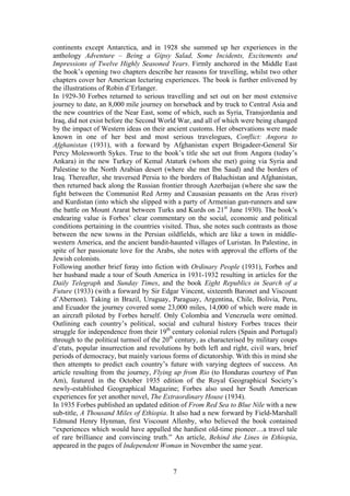 continents except Antarctica, and in 1928 she summed up her experiences in the
anthology Adventure         Being a Gipsy Salad, Some Incidents, Excitements and
Impressions of Twelve Highly Seasoned Years. Firmly anchored in the Middle East
the book s opening two chapters describe her reasons for travelling, whilst two other
chapters cover her American lecturing experiences. The book is further enlivened by
the illustrations of Robin d Erlanger.
In 1929-30 Forbes returned to serious travelling and set out on her most extensive
journey to date, an 8,000 mile journey on horseback and by truck to Central Asia and
the new countries of the Near East, some of which, such as Syria, Transjordania and
Iraq, did not exist before the Second World War, and all of which were being changed
by the impact of Western ideas on their ancient customs. Her observations were made
known in one of her best and most serious travelogues, Conflict: Angora to
Afghanistan (1931), with a forward by Afghanistan expert Brigadeer-General Sir
Percy Molesworth Sykes. True to the book s title she set out from Angora (today s
Ankara) in the new Turkey of Kemal Ataturk (whom she met) going via Syria and
Palestine to the North Arabian desert (where she met Ibn Saud) and the borders of
Iraq. Thereafter, she traversed Persia to the borders of Baluchistan and Afghanistan,
then returned back along the Russian frontier through Azerbaijan (where she saw the
fight between the Communist Red Army and Causasian peasants on the Aras river)
and Kurdistan (into which she slipped with a party of Armenian gun-runners and saw
the battle on Mount Ararat between Turks and Kurds on 21st June 1930). The book s
endearing value is Forbes clear commentary on the social, economic and political
conditions pertaining in the countries visited. Thus, she notes such contrasts as those
between the new towns in the Persian oildfields, which are like a town in middle-
western America, and the ancient bandit-haunted villages of Luristan. In Palestine, in
spite of her passionate love for the Arabs, she notes with approval the efforts of the
Jewish colonists.
Following another brief foray into fiction with Ordinary People (1931), Forbes and
her husband made a tour of South America in 1931-1932 resulting in articles for the
Daily Telegraph and Sunday Times, and the book Eight Republics in Search of a
Future (1933) (with a forward by Sir Edgar Vincent, sixteenth Baronet and Viscount
d Abernon). Taking in Brazil, Uruguay, Paraguay, Argentina, Chile, Bolivia, Peru,
and Ecuador the journey covered some 23,000 miles, 14,000 of which were made in
an aircraft piloted by Forbes herself. Only Colombia and Venezuela were omitted.
Outlining each country s political, social and cultural history Forbes traces their
struggle for independence from their 19th century colonial rulers (Spain and Portugal)
through to the political turmoil of the 20th century, as characterised by military coups
d etats, popular insurrection and revolutions by both left and right, civil wars, brief
periods of democracy, but mainly various forms of dictatorship. With this in mind she
then attempts to predict each country s future with varying degtees of success. An
article resulting from the journey, Flying up from Rio (to Honduras courtesy of Pan
Am), featured in the October 1935 edition of the Royal Geographical Society s
newly-established Geographical Magazine; Forbes also used her South American
experiences for yet another novel, The Extraordinary House (1934).
In 1935 Forbes published an updated edition of From Red Sea to Blue Nile with a new
sub-title, A Thousand Miles of Ethiopia. It also had a new forward by Field-Marshall
Edmund Henry Hynman, first Viscount Allenby, who believed the book contained
 experiences which would have appalled the hardiest old-time pioneer a travel tale
of rare brilliance and convincing truth. An article, Behind the Lines in Ethiopia,
appeared in the pages of Independent Woman in November the same year.


                                           7
 