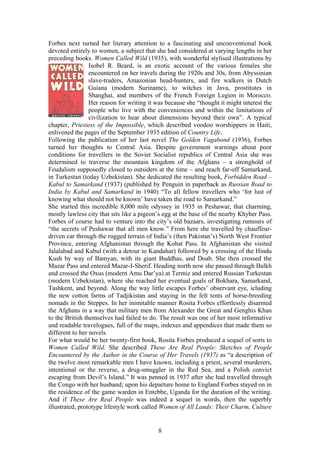 Forbes next turned her literary attention to a fascinating and unconventional book
devoted entirely to women, a subject that she had considered at varying lengths in her
preceding books. Women Called Wild (1935), with wonderful stylised illustrations by
                 Isobel R. Beard, is an exotic account of the various females she
                 encountered on her travels during the 1920s and 30s, from Abyssinian
                 slave-traders, Amazonian head-hunters, and fire walkers in Dutch
                 Guiana (modern Suriname), to witches in Java, prostitutes in
                 Shanghai, and members of the French Foreign Legion in Morocco.
                 Her reason for writing it was because she thought it might interest the
                 people who live with the conveniences and within the limitations of
                 civilization to hear about dimensions beyond their own . A typical
chapter, Priestess of the Impossible, which described voodoo worshippers in Haiti,
enlivened the pages of the September 1935 edition of Country Life.
Following the publication of her last novel The Golden Vagabond (1936), Forbes
turned her thoughts to Central Asia. Despite government warnings about poor
conditions for travellers in the Soviet Socialist republics of Central Asia she was
determined to traverse the mountain kingdom of the Afghans               a stronghold of
Feudalism supposedly closed to outsiders at the time and reach far-off Samarkand,
in Turkestan (today Uzbekistan). She dedicated the resulting book, Forbidden Road
Kabul to Samarkand (1937) (published by Penguin in paperback as Russian Road to
India by Kabul and Samarkand in 1940) To all fellow travellers who for lust of
knowing what should not be known have taken the road to Samarkand.
She started this incredible 8,000 mile odyssey in 1935 in Peshawar, that charming,
mostly lawless city that sits like a pigeon s egg at the base of the nearby Khyber Pass.
Forbes of course had to venture into the city s old bazaars, investigating rumours of
  the secrets of Peshawar that all men know. From here she travelled by chauffeur-
driven car through the rugged terrain of India s (then Pakistan s) North West Frontier
Province, entering Afghanistan through the Kohat Pass. In Afghanistan she visited
Jalalabad and Kabul (with a detour to Kandahar) followed by a crossing of the Hindu
Kush by way of Bamyan, with its giant Buddhas, and Doab. She then crossed the
Mazar Pass and entered Mazar-I-Sherif. Heading north now she passed through Balkh
and crossed the Oxus (modern Amu Dar ya) at Termiz and entered Russian Turkestan
(modern Uzbekistan), where she reached her eventual goals of Bokhara, Samarkand,
Tashkent, and beyond. Along the way little escapes Forbes observant eye, icluding
the new cotton farms of Tadjikistan and staying in the felt tents of horse-breeding
nomads in the Steppes. In her inimitable manner Rosita Forbes effortlessly disarmed
the Afghans in a way that military men from Alexander the Great and Genghis Khan
to the British themselves had failed to do. The result was one of her most informative
and readable travelogues, full of the maps, indexes and appendices that made them so
different to her novels.
For what would be her twenty-first book, Rosita Forbes produced a sequel of sorts to
Women Called Wild. She described These Are Real People: Sketches of People
Encountered by the Author in the Course of Her Travels (1937) as a description of
the twelve most remarkable men I have known, including a priest, several murderers,
intentional or the reverse, a drug-smuggler in the Red Sea, and a Polish convict
escaping from Devil s Island. It was penned in 1937 after she had travelled through
the Congo with her husband; upon his departure home to England Forbes stayed on in
the residence of the game warden in Entebbe, Uganda for the duration of the writing.
And if These Are Real People was indeed a sequel in words, then the superbly
illustrated, prototype lifestyle work called Women of All Lands: Their Charm, Culture


                                           8
 