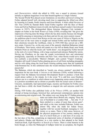 and Characteristics, which she edited in 1938, was a sequel in pictures (issued
initially as eighteen magazines it was later bound together as a single volume).
The Second World War placed severe limitations on travellers and travel writing but
Forbes adpated herself well, devoting much time to supporting the Allied war effort
by lecturing in Canada, North America and Great Britain. A book called Heroines of
Our Time (1939) by Hannah Bellis listed Forbes together with the likes of Marie
Curie and Sylvia Pankhurst (more trivially she had been named London s best dressed
woman in 1937!). The distinguished labour historian Margaret Cole included a
chapter on Forbes in her book Women of Today (1938), revealing that she gives the
impression of having done the things which she has done mainly because she thought
it would be amusing or interesting to do them and not for any more esoteric reason.
An ambitious plan to travel from Kenya on the east coast of Africa to Nigeria on the
Gold Coast on the west came to nought and instead Forbes and her husband turned
their attentions towards the Caribbean, where in 1939-1940 they carved out a 400-
acre estate, Unicorn Cay, on the east coast of the sparsely inhabited Bahamian island
of Eleuthera. Their house, which still stands on a low hill on Banks Road, near North
Palmetto Point on what the locals call north shore , was designed by Forbes herself
in the style of a Loire Château, with a large courtyard and entrance flanked by turrets.
Having put Eleuthera on the map the couple overwintered here and entertained
prodigiously, especially at Christmas and New Year, when Rosita would serve only
two cocktails: a non-alcohlic Matron s Delight , and a potent Virgin s Undoing .
Islanders still recall Colonel Forbes planting groves of soft fruits including pineapples
and his wife riding along the local beach wearing nothing more than her trademark
wide-brimmed hat. In this unfettered state she would introduce herself ebulliently to
passers-by!
The Bahamas, which she described as mostly sea, always summer , provided the
inspiration for her next book A Unicorn in the Bahamas (1939), written following a
request from the Bahama Government Development Board to produce a book that
would attract settlers to the islands. In it she wrote It is odd how soon Eleuthera
reduces one to a condition in which almost every happening seems easiest dealt with
in a position recumbent and as distant as possible from the actual scene of disaster.
Unicorns, incidentally, had represented magic, mystery and freedom for Forbes since
she had been a child; she found Eleuthera so magical she said unicorns could live
there.
During 1939 Forbes also published India of the Princes (1939), yet another bold
attempt at fusing travelogue, historical fact, and personal contemporary opinion into
an entertaining and original work. The subject was vast, being the 675 Indian princely
                                 states not under direct British rule, ranging from the
                                 size of Scotland to a London Park         but only 73 of
                                 them entitled to a salute of more than eleven guns ,
                                 and which at the time included Pakistan. Forbes was
                                 almost fifty when she made her Indian forays,
                                 together with her second husband, managing to visit
                                 twenty or so states. There is little sense, however, of
                                 the physical progression of her journey making this
                                 less of a travel book per se and more of an essay on
the last days of the Raj, comprising an impersonal series of sketches of maharajahs
and palaces, Hindus and Moslems, in a vein similar to that adopted in her South
American book, Eight Republics in Search of a Future. There is some humour in the
book though, as when the Maharajah of Jodhpur lends her an aeroplane, the English


                                           9
 