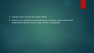  Charles Xavier Thomas de Colmar (1820)
 Inventó una calculadora que podía llevar a cabo las cuatro operaciones
matemáticas básicas (sumar, restar, dividir y multiplicar).
 