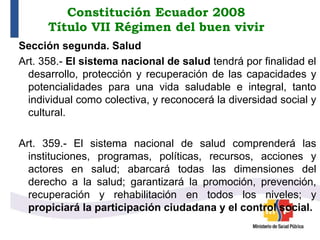 Constitución Ecuador 2008
Título VII Régimen del buen vivir
Sección segunda. Salud
Art. 358.- El sistema nacional de salud tendrá por finalidad el
desarrollo, protección y recuperación de las capacidades y
potencialidades para una vida saludable e integral, tanto
individual como colectiva, y reconocerá la diversidad social y
cultural.
Art. 359.- El sistema nacional de salud comprenderá las
instituciones, programas, políticas, recursos, acciones y
actores en salud; abarcará todas las dimensiones del
derecho a la salud; garantizará la promoción, prevención,
recuperación y rehabilitación en todos los niveles; y
propiciará la participación ciudadana y el control social.
 