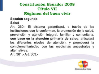 Constitución Ecuador 2008
Título VII
Régimen del buen vivir
Sección segunda
Salud
Art. 360.- El sistema garantizará, a través de las
instituciones que lo conforman, la promoción de la salud,
prevención y atención integral, familiar y comunitaria,
con base en la atención primaria de salud; articulará
los diferentes niveles de atención; y promoverá la
complementariedad con las medicinas ancestrales y
alternativas.
Art. 361.- Art. 363.-
 