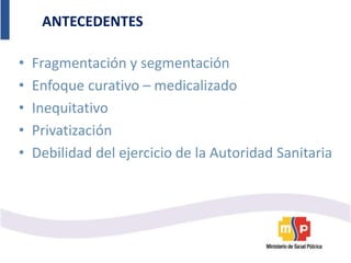 ANTECEDENTES
• Fragmentación y segmentación
• Enfoque curativo – medicalizado
• Inequitativo
• Privatización
• Debilidad del ejercicio de la Autoridad Sanitaria
 
