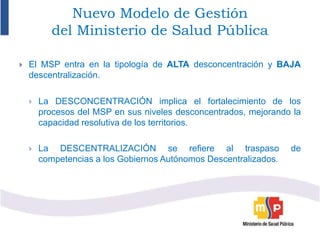 Nuevo Modelo de Gestión
del Ministerio de Salud Pública
 El MSP entra en la tipología de ALTA desconcentración y BAJA
descentralización.
 La DESCONCENTRACIÓN implica el fortalecimiento de los
procesos del MSP en sus niveles desconcentrados, mejorando la
capacidad resolutiva de los territorios.
 La DESCENTRALIZACIÓN se refiere al traspaso de
competencias a los Gobiernos Autónomos Descentralizados.
 