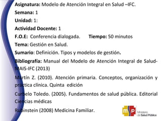 Asignatura: Modelo de Atención Integral en Salud –IFC.
Semana: 1
Unidad: 1:
Actividad Docente: 1
F.O.E: Conferencia dialogada. Tiempo: 50 minutos
Tema: Gestión en Salud.
Sumario: Definición. Tipos y modelos de gestión.
Bibliografía: Manual del Modelo de Atención Integral de Salud-
MAIS-IFC (2013)
Martín Z. (2010). Atención primaria. Conceptos, organización y
práctica clínica. Quinta edición
Curbelo Toledo. (2005). Fundamentos de salud pública. Editorial
Ciencias médicas
Rubinstein (2008) Medicina Familiar.
.
 