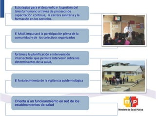 Estrategias para el desarrollo y la gestión del
talento humano a través de procesos de
capacitación continua, la carrera sanitaria y la
formación en los servicios.
El MAIS impulsará la participación plena de la
comunidad y de los colectivos organizados
fortalece la planificación e intervención
intersectorial que permite intervenir sobre los
determinantes de la salud,
El fortalecimiento de la vigilancia epidemiológica
Orienta a un funcioanmiento en red de los
establecmientos de salud
 