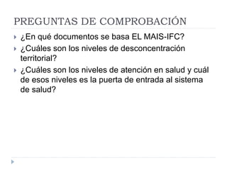 PREGUNTAS DE COMPROBACIÓN
 ¿En qué documentos se basa EL MAIS-IFC?
 ¿Cuáles son los niveles de desconcentración
territorial?
 ¿Cuáles son los niveles de atención en salud y cuál
de esos niveles es la puerta de entrada al sistema
de salud?
 