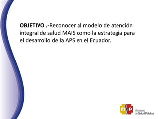 OBJETIVO .-Reconocer al modelo de atención
integral de salud MAIS como la estrategia para
el desarrollo de la APS en el Ecuador.
 