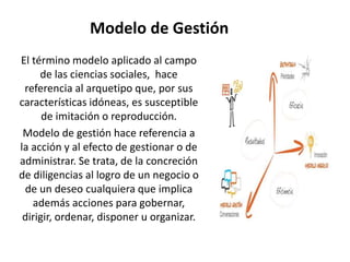 Modelo de Gestión
El término modelo aplicado al campo
de las ciencias sociales, hace
referencia al arquetipo que, por sus
características idóneas, es susceptible
de imitación o reproducción.
Modelo de gestión hace referencia a
la acción y al efecto de gestionar o de
administrar. Se trata, de la concreción
de diligencias al logro de un negocio o
de un deseo cualquiera que implica
además acciones para gobernar,
dirigir, ordenar, disponer u organizar.
 