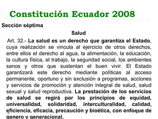 Constitución Ecuador 2008
Sección séptima
Salud
Art. 32.- La salud es un derecho que garantiza el Estado,
cuya realización se vincula al ejercicio de otros derechos,
entre ellos el derecho al agua, la alimentación, la educación,
la cultura física, el trabajo, la seguridad social, los ambientes
sanos y otros que sustentan el buen vivir. El Estado
garantizará este derecho mediante políticas al acceso
permanente, oportuno y sin exclusión a programas, acciones
y servicios de promoción y atención integral de salud, salud
sexual y salud reproductiva. La prestación de los servicios
de salud se regirá por los principios de equidad,
universalidad, solidaridad, interculturalidad, calidad,
eficiencia, eficacia, precaución y bioética, con enfoque de
genero y generacional.
 