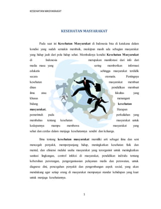 KESEHATAN MASYARAKAT 
KESEHATAN MASYARAKAT 
Pada saat ini Kesehatan Masyarakat di Indonesia bisa di katakana dalam 
kondisi yang sudah semakin membaik, meskipun masih ada sebagian masyarakat 
yang hidup jauh dari pola hidup sehat. Membaiknya kondisi Kesehatan Masyarakat 
di Indonesia merupakan manifestasi dari info dari 
media masa yang sering memberikan informasi 
edukatis sehingga masyarakat terdidik 
secara otomatis. Pentingnya 
kesehatan masyarakat membuat 
dinas pendidikan membuat 
ilmu atau fakultas yang 
khusus menangani 
bidang kesehatan 
masyarakat. Harapan 
pemerintah pada perkuliahan yang 
membahas tentang kesehatan masyarakat untuk 
kedepannya mampu membawa masyarakat yang 
sehat dan cerdas dalam menjaga kesehatannya sendiri dan keluarga. 
Ilmu tentang kesehatan masyarakat memiliki arti sebagai ilmu dan seni 
mencegah penyakit, memperpanjang hidup, meningkatkan kesehatan fisik dan 
mental, dan efisiensi melalui usaha masyarakat yang terorganisir untuk meningkatkan 
sanitasi lingkungan, control infeksi di masyarakat, pendidikan individu tentang 
kebersihan perorangan, pengorganisasian pelayanan medis dan perawatan, untuk 
diagnose dini, pencegahan penyakit dan pengembangan aspek social, yang akan 
mendukung agar setiap orang di masyarakat mempunyai standar kehidupan yang kuat 
untuk menjaga kesehatannya. 
1 
 