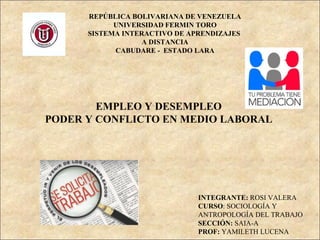 REPÚBLICA BOLIVARIANA DE VENEZUELA
UNIVERSIDAD FERMIN TORO
SISTEMA INTERACTIVO DE APRENDIZAJES
A DISTANCIA
CABUDARE - ESTADO LARA
EMPLEO Y DESEMPLEO
PODER Y CONFLICTO EN MEDIO LABORAL
INTEGRANTE: ROSI VALERA
CURSO: SOCIOLOGÍA Y
ANTROPOLOGÍA DEL TRABAJO
SECCIÓN: SAIA-A
PROF: YAMILETH LUCENA
 