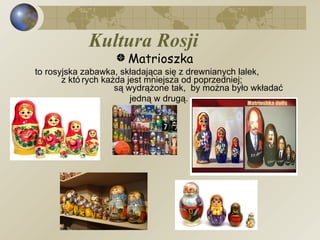 Kultura Rosji Matrioszka   to rosyjska zabawka, składająca się z drewnianych lalek,  z których każda jest mniejsza od poprzedniej;  są wydrążone tak,  by można było wkładać jedną w drugą.   