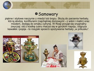 Samowary  piękne i stylowe naczynie z miedzi lub brązu. Służą do parzenia herbaty, którą słodzą  konfiturami (najchętniej domowymi - z wiśni i malin) oraz miodem, dodają do smaku cytrynę. W Rosji przyjął się oryginalny zwyczaj: otóż kostkę cukru macza się w gorzkim napoju, odgryza kawałek i popija - to rosyjski sposób spożywania herbaty „w prikusku”.  