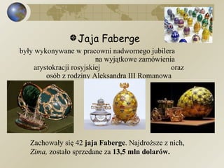Jaja Faberge były wykonywane w pracowni nadwornego jubilera  na wyjątkowe zamówienia arystokracji rosyjskiej  oraz osób z rodziny Aleksandra III Romanowa Zachowały się 42  jaja Faberge . Najdroższe z nich,  Zima,  zostało sprzedane za  13,5 mln dolarów. 