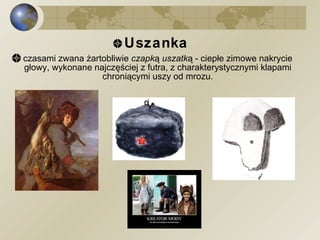 Uszanka   czasami zwana żartobliwie  czapką uszatką  - ciepłe zimowe nakrycie głowy, wykonane najczęściej z futra, z charakterystycznymi klapami chroniącymi uszy od mrozu. 