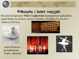 Muzyka i balet rosyjski  Rosyjski kompozytor  Piotr Czajkowski  skomponował najbardziej znane balety na świecie:  Jezioro łabędzie, Dziadka do orzechów  i  Śpiącą królewnę.   Anna Pawłowa- primabalerina Teatru „Bolszoj” 