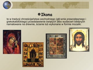 Ikona   to w tradycji chrześcijaństwa wschodniego (głównie prawosławnego i grekokatolickiego) przedstawienie świętych albo wydarzeń biblijnych namalowane na drewnie, ścianie lub wykonane w formie mozaiki.  