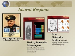 Sławni   Rosjanie Jurij Gagarin-  p ierwszy człowiek w kosmosie,  Dmitrij Iwanowicz Mendelejew- chemik, odkrywca prawa okresowości pierwiastków  chemicznych  Iwan Pietrowicz Pawłow ,  rosyjski fizjolog, laureat Nagrody  Nobla z medycyny 