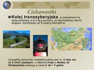 Ciekawostki   Kolej transsyberyjska  to ewenement na skalę światową, a to z tej przyczyny, że bije światowy rekord długości, dochodzący do 9 tysięcy kilometrów.  Szczególną cechą kolei transsyberyjskiej jest to, że  mija ona aż 8 stref czasowych,  a całkowitą  trasę z Moskwy do Władywostoku  pokonuje w czasie  6 dni i 4 godzin 