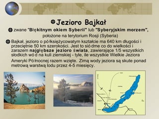 Jezioro Bajkał zwane " Błękitnym okiem Syberii"  lub  "Syberyjskim morzem",  położone na terytorium Rosji (Syberia)   Bajkał, jezioro o półksiężycowatym kształcie ma 640 km długości i przeciętnie 50 km szerokości. Jest to siódme co do wielkości i zarazem  najgłębsze jezioro świata , zawierające 1/5 wszystkich słodkich wód na kuli ziemskiej - tyle, ile wszystkie Wielkie Jeziora Ameryki Północnej razem wzięte.   Zimą wody jeziora są skute ponad metrową warstwą lodu przez 4-5 miesięcy. 