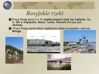 Rosyjskie rzeki Przez Rosję płyną 3 z 10  najdłuższych rzek na świecie . Są to:  Ob z Irtyszem, Amur, Lena . Niewiele krótszy jest  Jenisej . Przez Rosję płynie także najdłuższa rzeka europejska - jest nią  Wołga . 