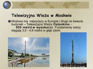 Moskwa ma  najwyższy w Europie i drugi na świecie budynek – Telewizyjna Wieża  Ostankino  -  500 metrów wysokości.  Fundamenty wieży sięgają 3,5 - 4,6 metra w głąb ziemi. Telewizyjna Wieża w Moskwie  