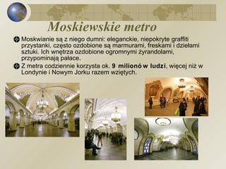 Moskiewskie metro Moskwianie są z niego dumni: eleganckie, niepokryte graffiti przystanki, często ozdobione są marmurami, freskami i dziełami sztuki. Ich wnętrza ozdobione ogromnymi żyrandolami, przypominają pałace. Z metra codziennie korzysta ok.  9 milionów ludzi , więcej niż w Londynie i Nowym Jorku razem wziętych. 