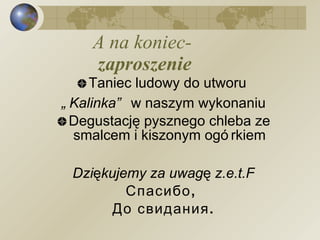 A na koniec-  zaproszenie Taniec ludowy do utworu  „ Kalinka”  w naszym wykonaniu Degustację pysznego chleba ze smalcem i kiszonym ogórkiem Dziękujemy za uwagę z.e.t.F Спасибо ,  До свидания. 