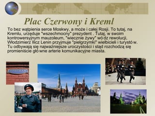 Plac Czerwony i Kreml  To bez wątpienia serce Moskwy, a może i całej Rosji. To tutaj, na Kremlu, urzęduje "wszechmocny" prezydent . Tutaj, w swoim kontrowersyjnym mauzoleum, "wiecznie żywy" wódz rewolucji, Włodzimierz Ilicz Lenin przyjmuje "pielgrzymki" wielbicieli i turystów. Tu odbywają się najważniejsze uroczystości i stąd rozchodzą się promieniście główne arterie komunikacyjne miasta. 