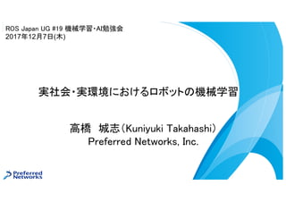 高橋 城志（Kuniyuki Takahashi）
Preferred Networks, Inc.
実社会・実環境におけるロボットの機械学習
ROS Japan UG #19 機械学習・AI勉強会
2017年12月7日(木)
 